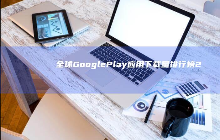 全球Google Play应用下载量排行榜：2023年最新榜单揭示了哪些应用最受欢迎？